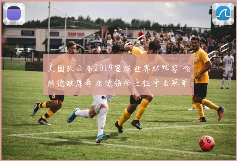 美国队公布2019篮球世界杯阵容 伦纳德缺席希尔德领衔出征冲击冠军