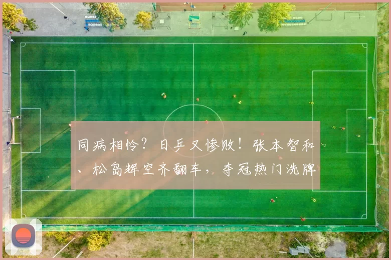 同病相怜？日乒又惨败！张本智和、松岛辉空齐翻车，夺冠热门洗牌