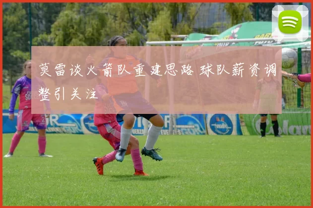 莫雷谈火箭队重建思路 球队薪资调整引关注