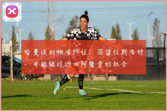 哈曼谈利物浦帅位：若留任斯洛特，可能错过迎回阿隆索的机会