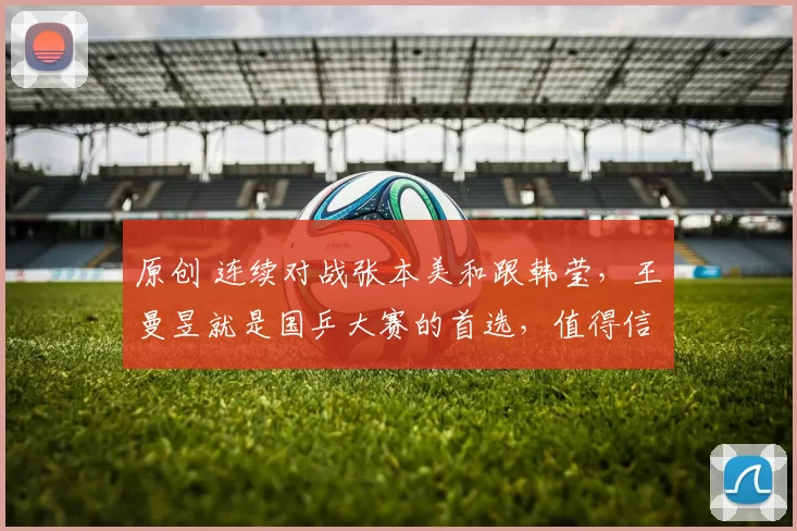 原创 连续对战张本美和跟韩莹，王曼昱就是国乒大赛的首选，值得信赖