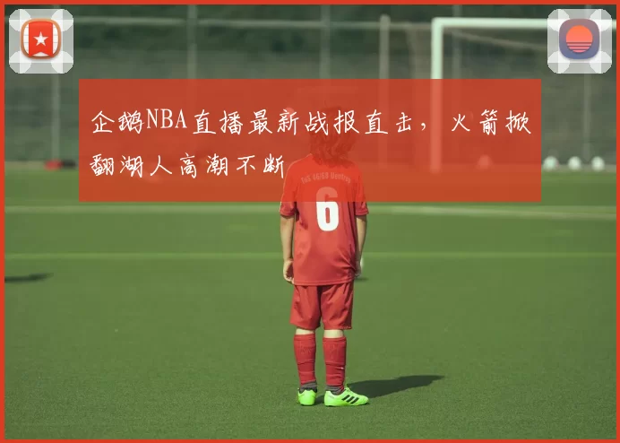 企鹅NBA直播最新战报直击，火箭掀翻湖人高潮不断