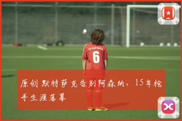 原创 默特萨克告别阿森纳,15年枪手生涯落幕