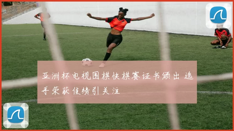 亚洲杯电视围棋快棋赛证书颁出 选手荣获佳绩引关注