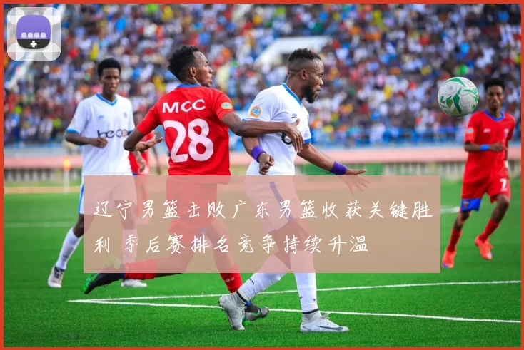 辽宁男篮击败广东男篮收获关键胜利 季后赛排名竞争持续升温