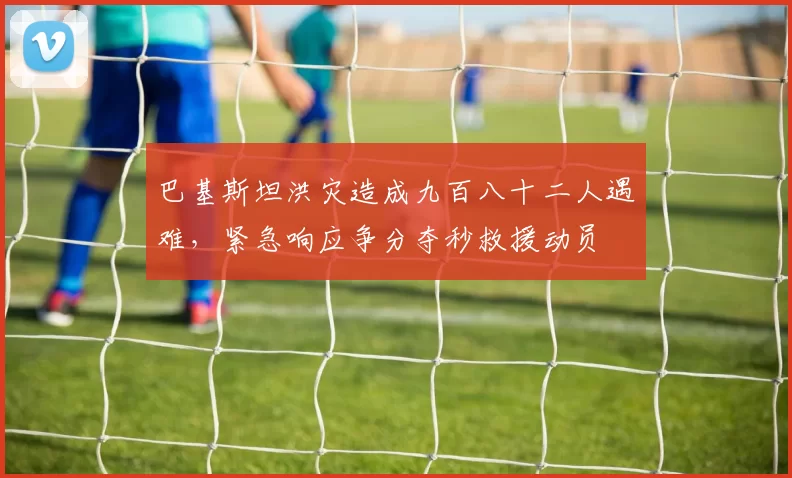 巴基斯坦洪灾造成九百八十二人遇难，紧急响应争分夺秒救援动员