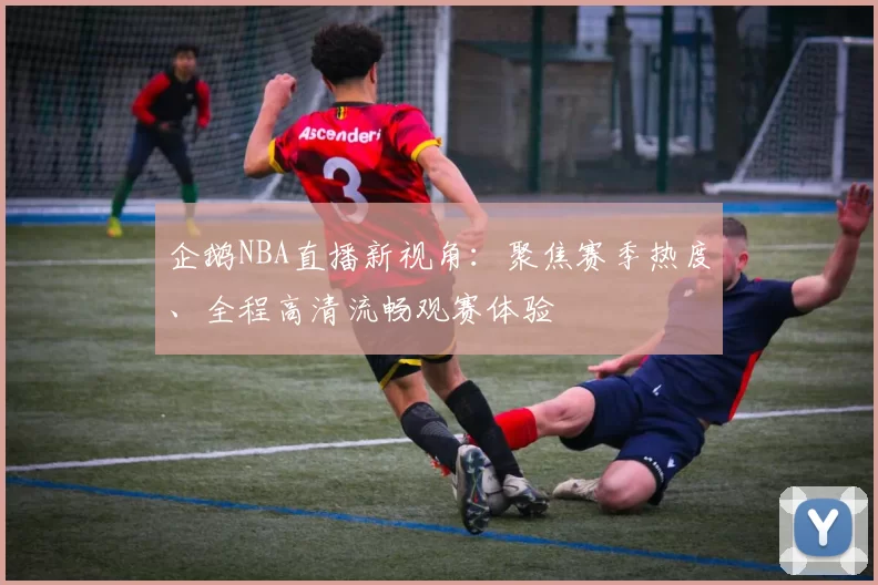 企鹅NBA直播新视角：聚焦赛季热度、全程高清流畅观赛体验