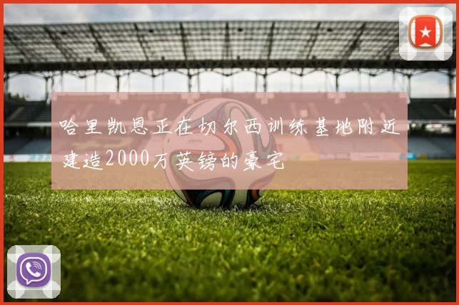 哈里凯恩正在切尔西训练基地附近建造2000万英镑的豪宅