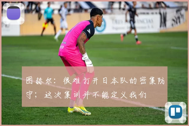 图赫尔:很难打开日本队的密集防守;这次集训并不能定义我们