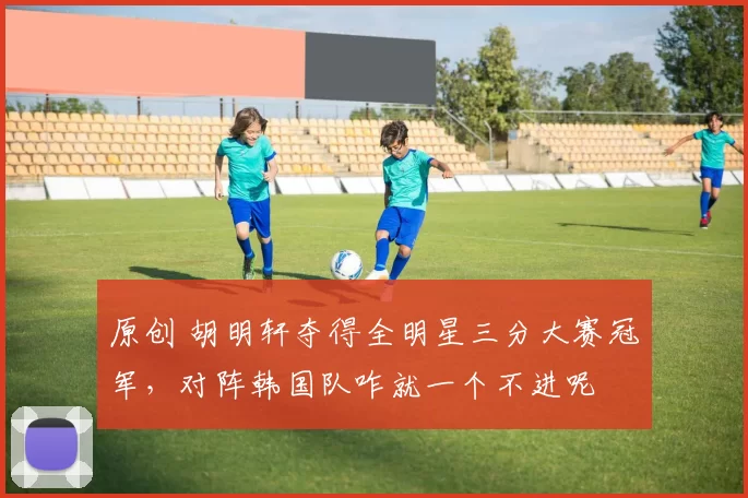 原创 胡明轩夺得全明星三分大赛冠军，对阵韩国队咋就一个不进呢