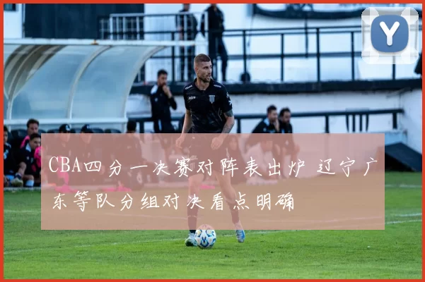 CBA四分一决赛对阵表出炉 辽宁广东等队分组对决看点明确