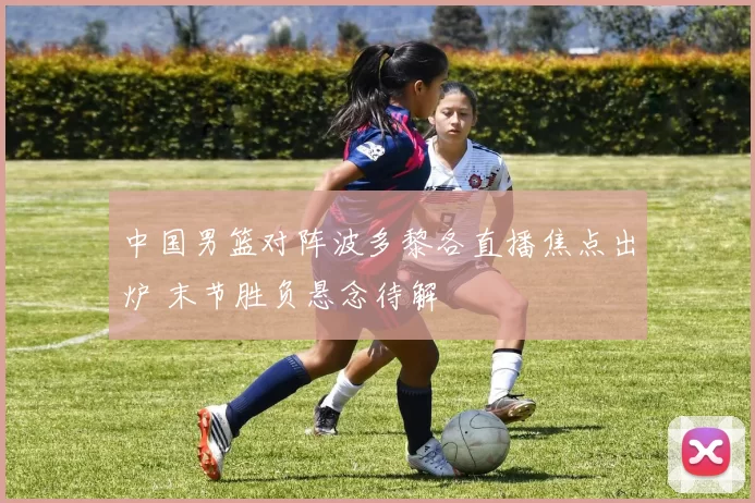 中国男篮对阵波多黎各直播焦点出炉 末节胜负悬念待解