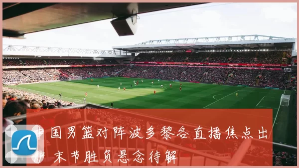 中国男篮对阵波多黎各直播焦点出炉 末节胜负悬念待解