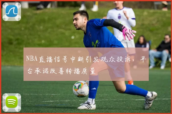 NBA直播信号中断引发观众投诉，平台承诺改善转播质量