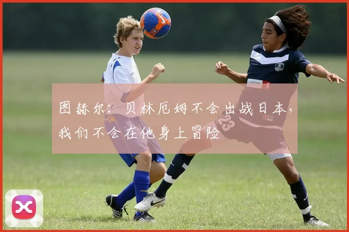 图赫尔:贝林厄姆不会出战日本,我们不会在他身上冒险