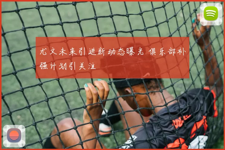 尤文未来引进新动态曝光 俱乐部补强计划引关注
