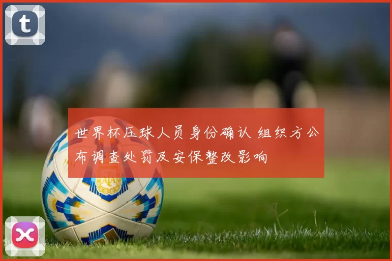 世界杯压球人员身份确认 组织方公布调查处罚及安保整改影响