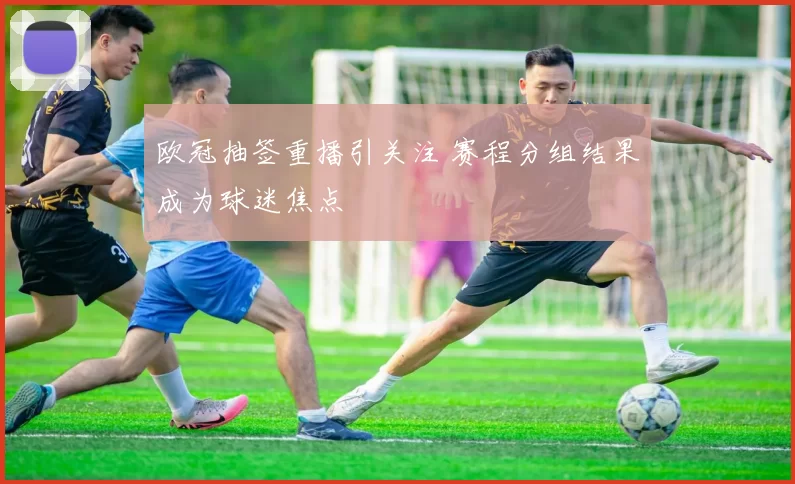 欧冠抽签重播引关注 赛程分组结果成为球迷焦点