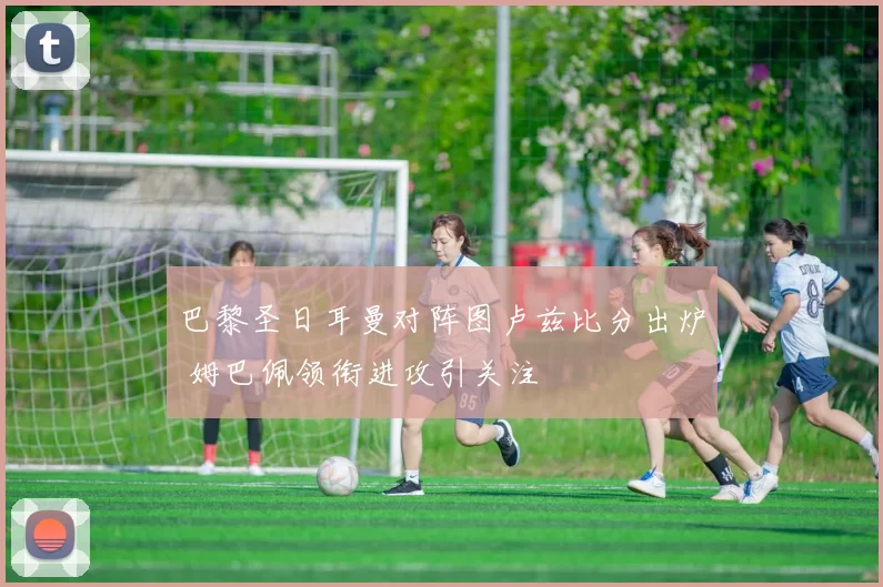 巴黎圣日耳曼对阵图卢兹比分出炉 姆巴佩领衔进攻引关注