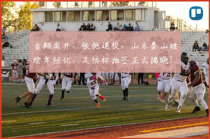 吉翔离开,张弛退役,山东泰山继续年轻化,足协杯抽签正式揭晓!