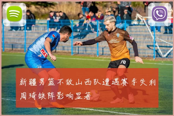 新疆男篮不敌山西队遭遇赛季失利周琦缺阵影响显著