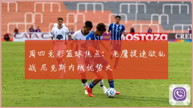 周四竞彩篮球焦点：老鹰提速欲乱战 尼克斯内线优势大