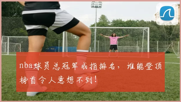 nba球员总冠军戒指排名,谁能登顶榜首令人意想不到!