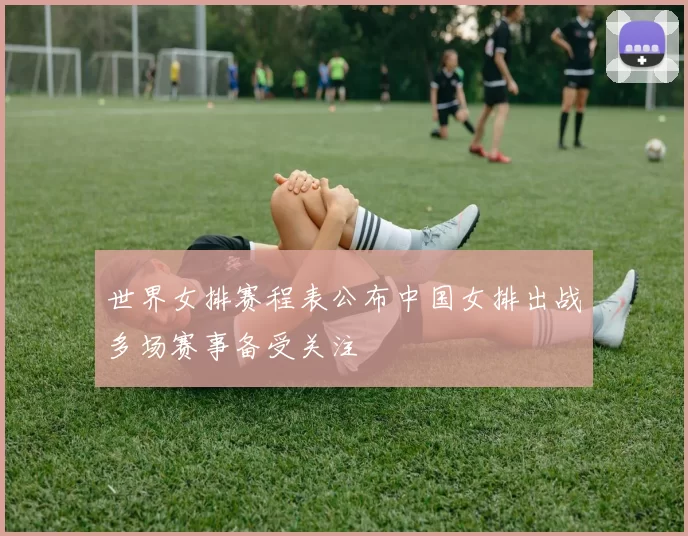 世界女排赛程表公布中国女排出战多场赛事备受关注