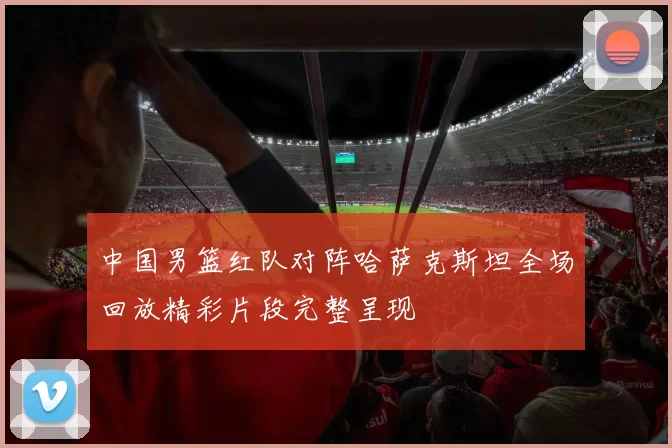 中国男篮红队对阵哈萨克斯坦全场回放精彩片段完整呈现