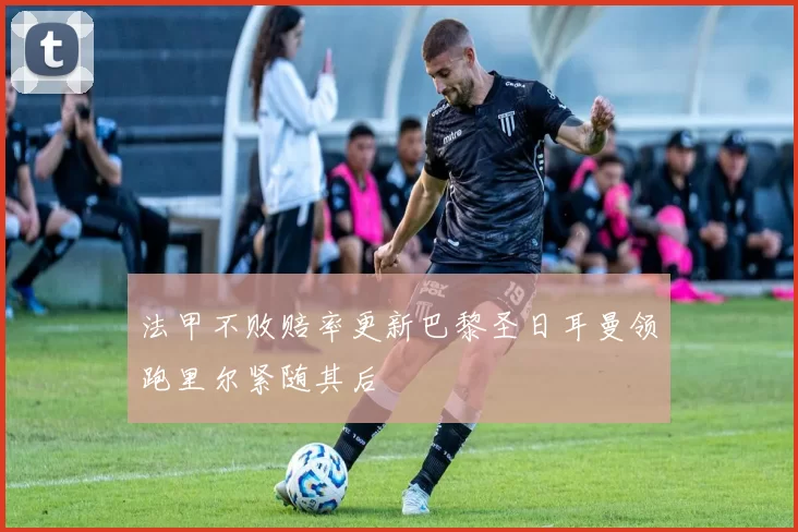 法甲不败赔率更新巴黎圣日耳曼领跑里尔紧随其后