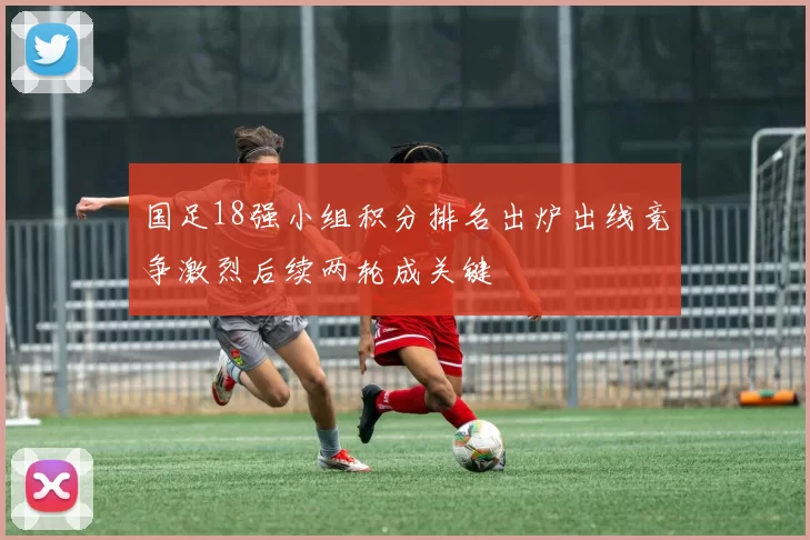 国足18强小组积分排名出炉出线竞争激烈后续两轮成关键