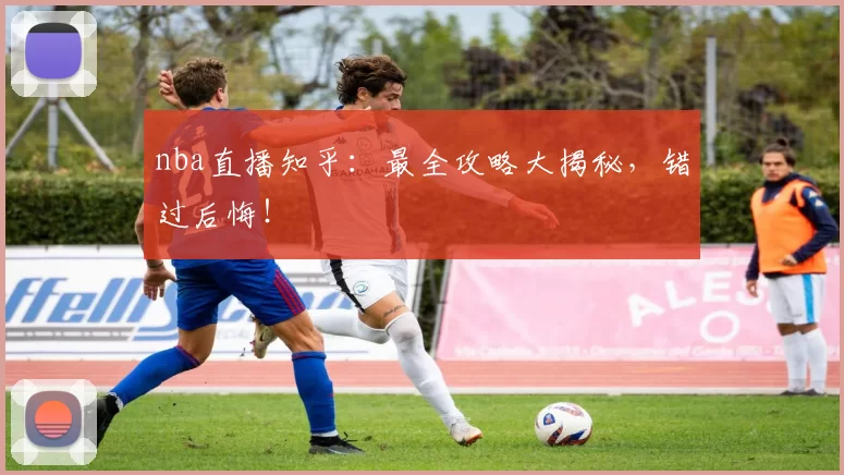 nba直播知乎：最全攻略大揭秘，错过后悔！