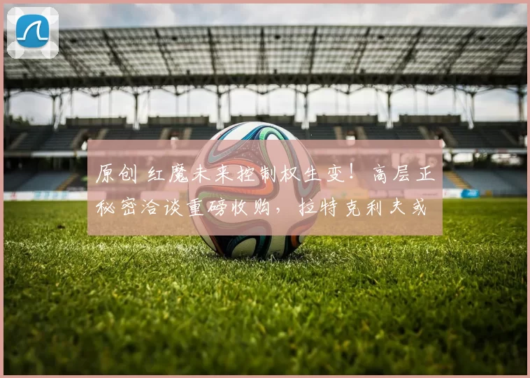 原创 红魔未来控制权生变!高层正秘密洽谈重磅收购,拉特克利夫或被迫拱手让权