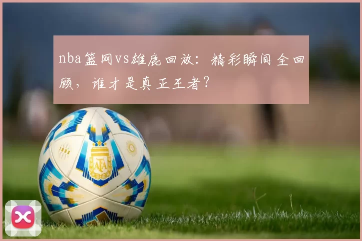 nba篮网vs雄鹿回放：精彩瞬间全回顾，谁才是真正王者？