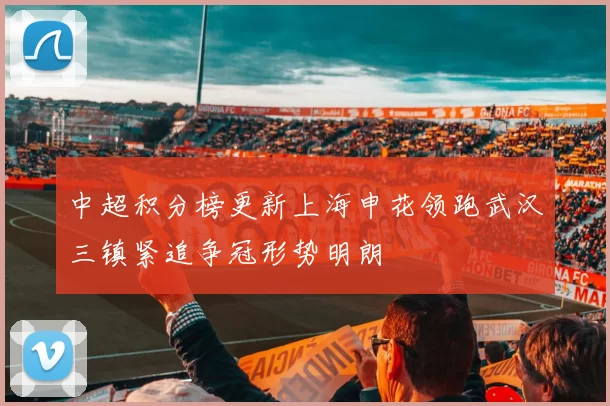 中超积分榜更新上海申花领跑武汉三镇紧追争冠形势明朗