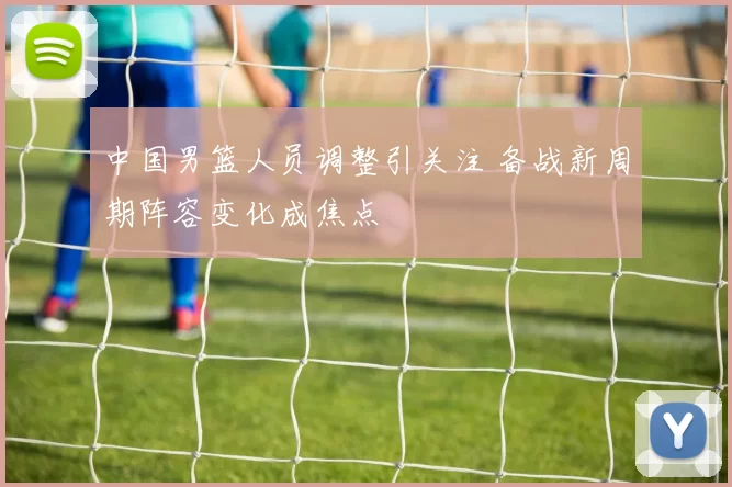 中国男篮人员调整引关注 备战新周期阵容变化成焦点