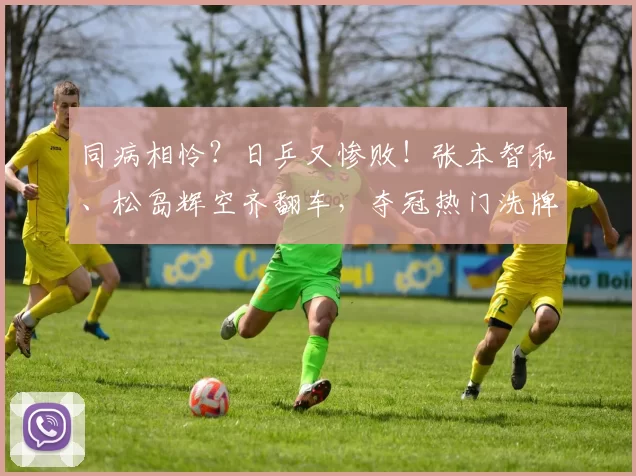 同病相怜？日乒又惨败！张本智和、松岛辉空齐翻车，夺冠热门洗牌