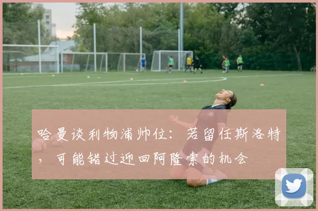 哈曼谈利物浦帅位：若留任斯洛特，可能错过迎回阿隆索的机会