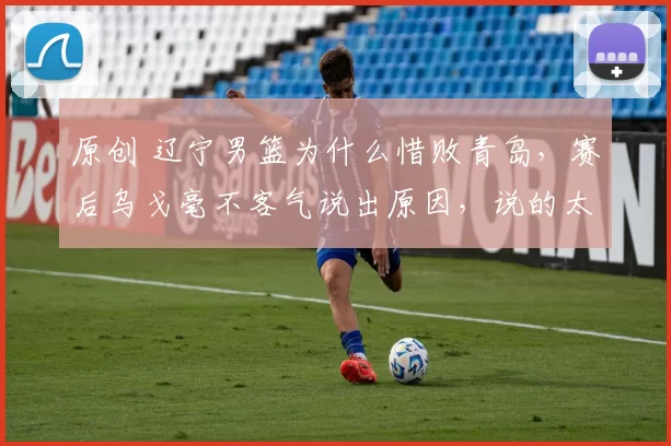 原创 辽宁男篮为什么惜败青岛，赛后乌戈毫不客气说出原因，说的太实在