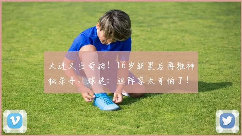 大连又出奇招！16岁新星后再推神秘杀手，球迷：这阵容太可怕了！_闫奕涵_李国旭_中超