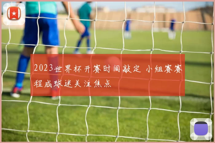 2023世界杯开赛时间敲定 小组赛赛程成球迷关注焦点