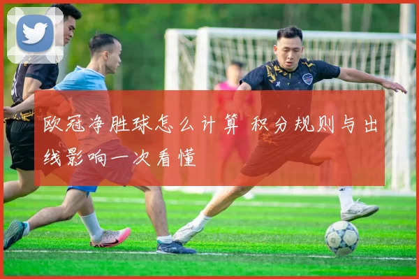 欧冠净胜球怎么计算 积分规则与出线影响一次看懂