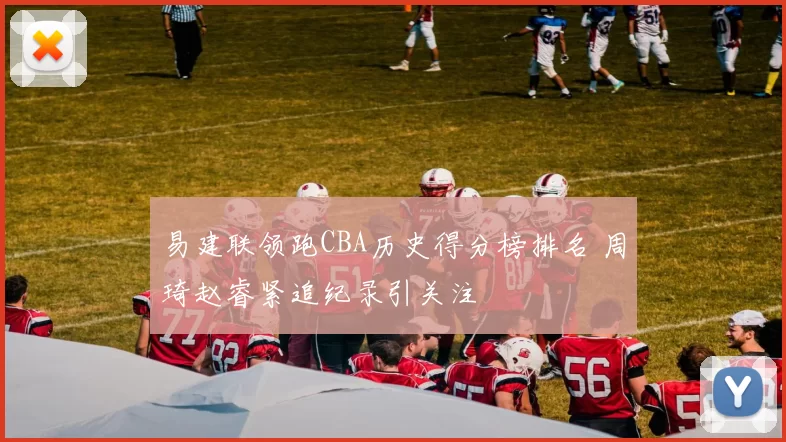 易建联领跑CBA历史得分榜排名 周琦赵睿紧追纪录引关注