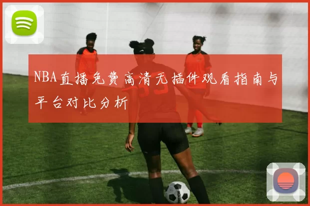 NBA直播免费高清无插件观看指南与平台对比分析
