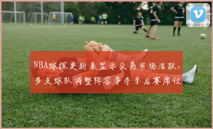 NBA球探更新表显示交易市场活跃,多支球队调整阵容争夺季后赛席位