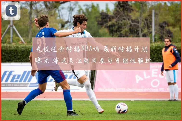 央视还会转播NBA吗 最新转播计划曝光 球迷关注时间表与可能性解析