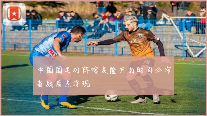 中国国足对阵喀麦隆开打时间公布备战看点浮现