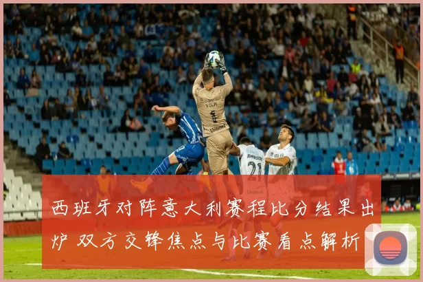 西班牙对阵意大利赛程比分结果出炉 双方交锋焦点与比赛看点解析