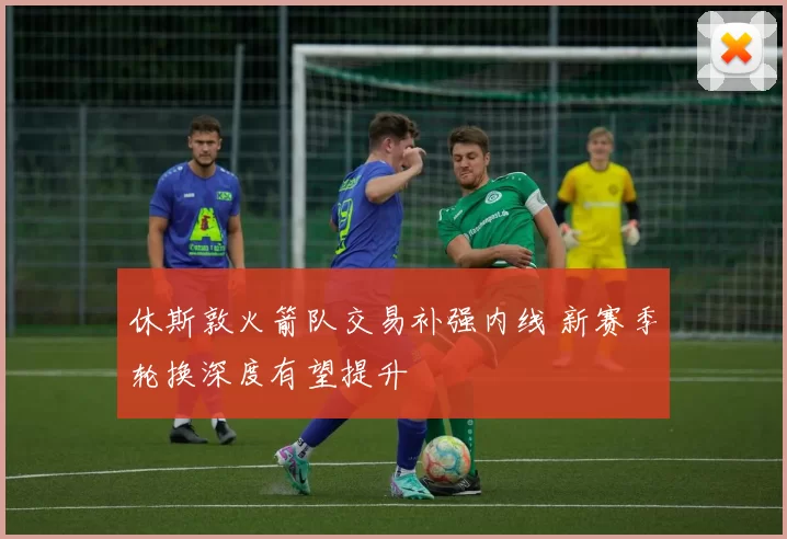 休斯敦火箭队交易补强内线 新赛季轮换深度有望提升