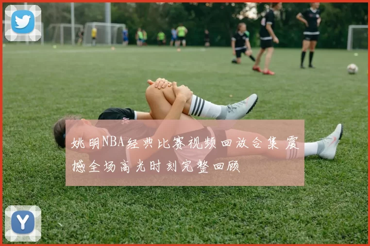 姚明NBA经典比赛视频回放合集 震撼全场高光时刻完整回顾